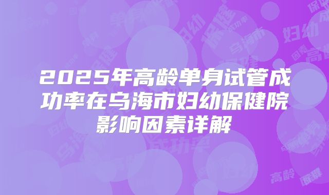 2025年高龄单身试管成功率在乌海市妇幼保健院影响因素详解