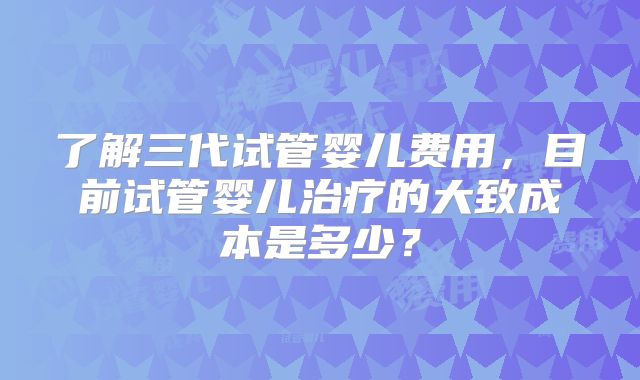 了解三代试管婴儿费用，目前试管婴儿治疗的大致成本是多少？