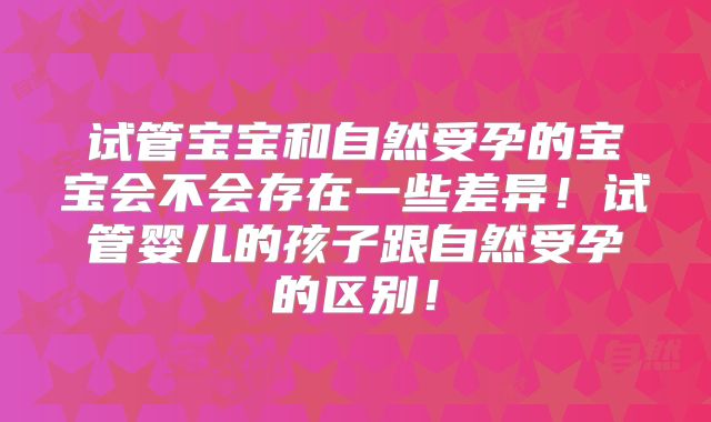 试管宝宝和自然受孕的宝宝会不会存在一些差异！试管婴儿的孩子跟自然受孕的区别！