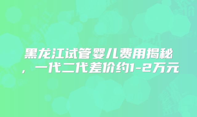 黑龙江试管婴儿费用揭秘，一代二代差价约1-2万元