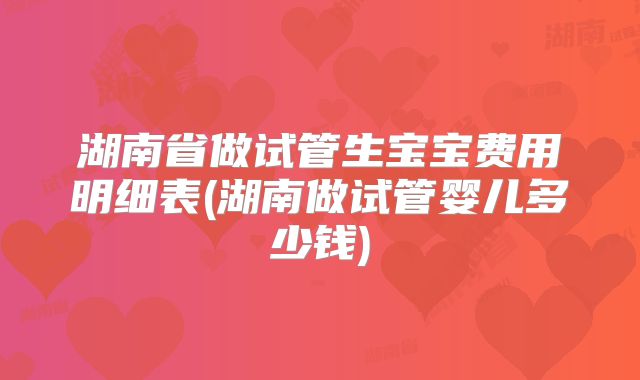 湖南省做试管生宝宝费用明细表(湖南做试管婴儿多少钱)