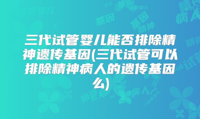 三代试管婴儿能否排除精神遗传基因(三代试管可以排除精神病人的遗传基因么)