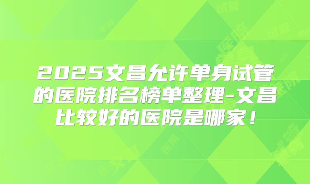 2025文昌允许单身试管的医院排名榜单整理-文昌比较好的医院是哪家！