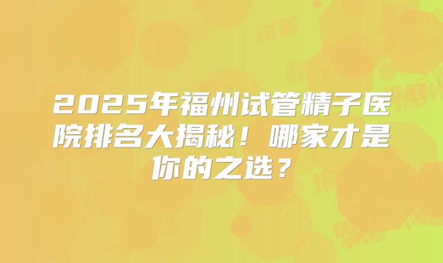 2025年福州试管精子医院排名大揭秘！哪家才是你的之选？