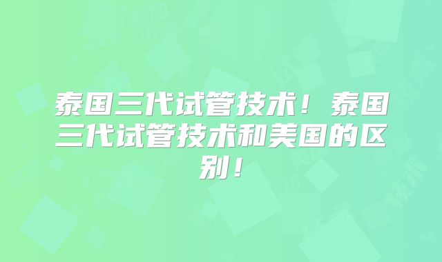 泰国三代试管技术！泰国三代试管技术和美国的区别！