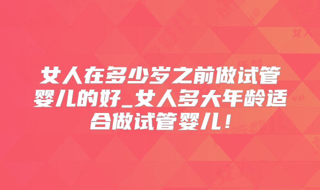 女人在多少岁之前做试管婴儿的好_女人多大年龄适合做试管婴儿！