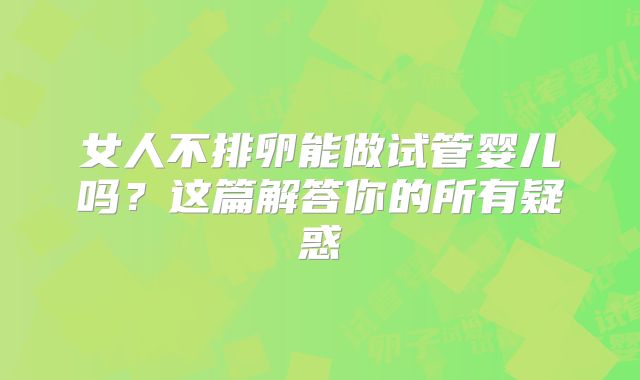 女人不排卵能做试管婴儿吗？这篇解答你的所有疑惑