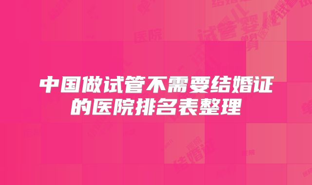 中国做试管不需要结婚证的医院排名表整理