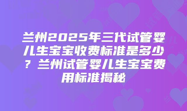 兰州2025年三代试管婴儿生宝宝收费标准是多少?兰州试管婴儿生宝宝费用标准揭秘