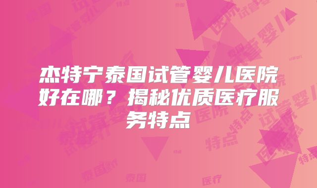 杰特宁泰国试管婴儿医院好在哪？揭秘优质医疗服务特点