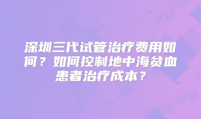 深圳三代试管治疗费用如何？如何控制地中海贫血患者治疗成本？