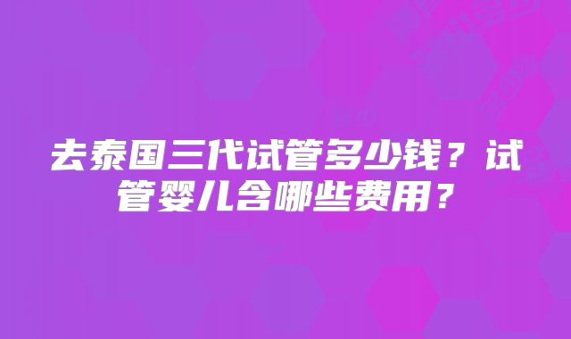 去泰国三代试管多少钱？试管婴儿含哪些费用？