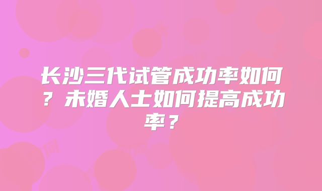 长沙三代试管成功率如何？未婚人士如何提高成功率？