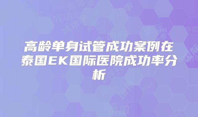 高龄单身试管成功案例在泰国EK国际医院成功率分析