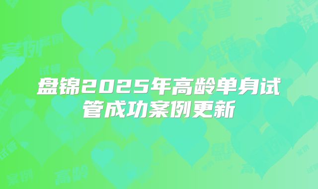 盘锦2025年高龄单身试管成功案例更新