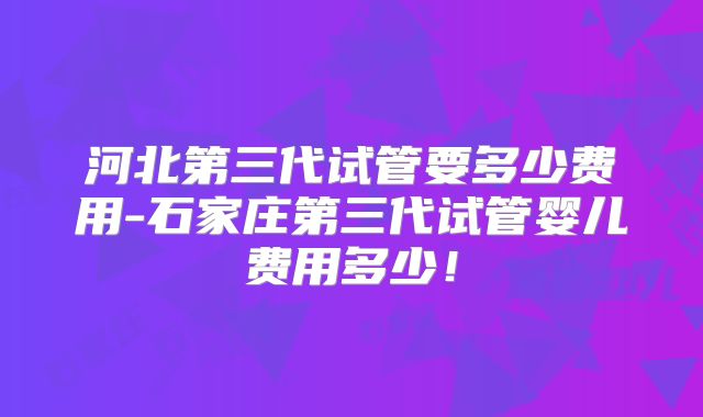 河北第三代试管要多少费用-石家庄第三代试管婴儿费用多少！