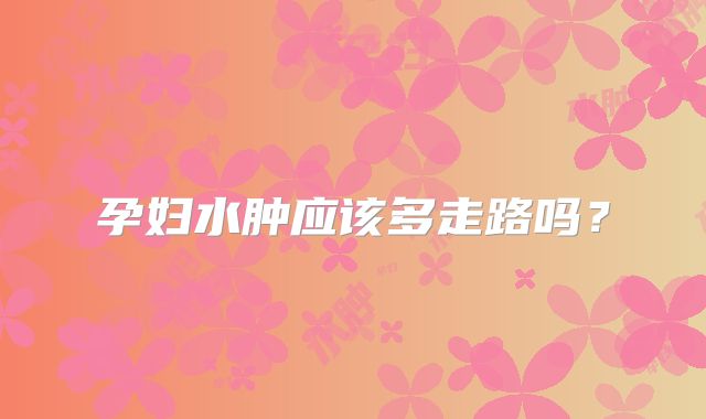 孕妇水肿应该多走路吗？