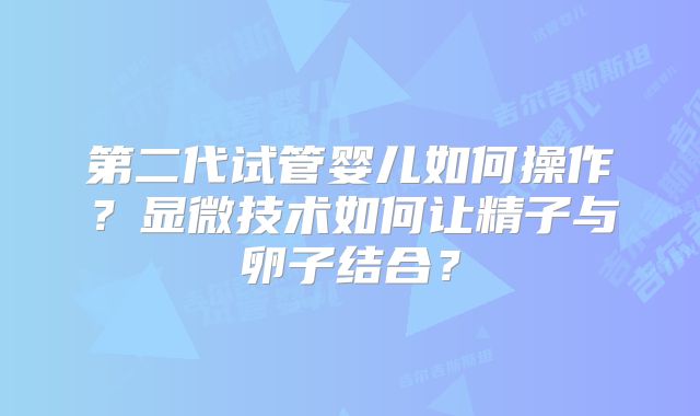 第二代试管婴儿如何操作？显微技术如何让精子与卵子结合？