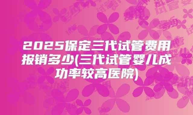 2025保定三代试管费用报销多少(三代试管婴儿成功率较高医院)