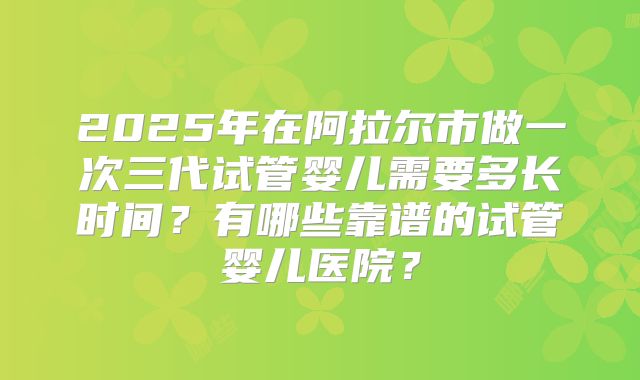 2025年在阿拉尔市做一次三代试管婴儿需要多长时间？有哪些靠谱的试管婴儿医院？