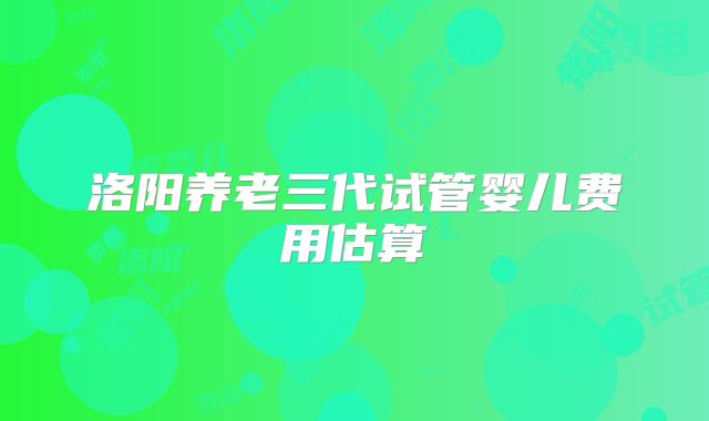 洛阳养老三代试管婴儿费用估算