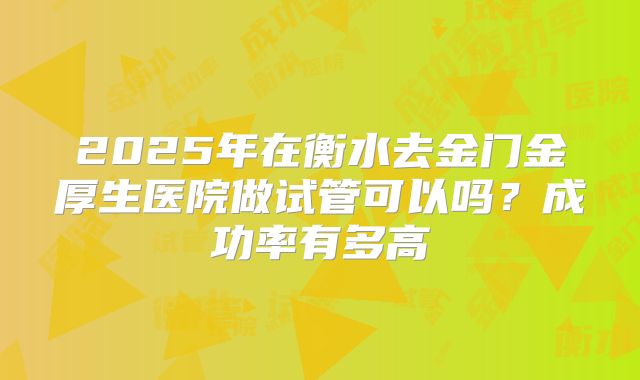 2025年在衡水去金门金厚生医院做试管可以吗?成功率有多高