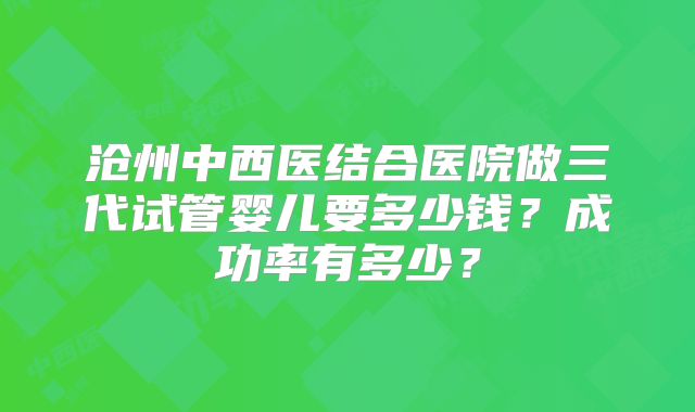 沧州中西医结合医院做三代试管婴儿要多少钱？成功率有多少？