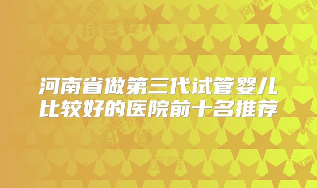 河南省做第三代试管婴儿比较好的医院前十名推荐
