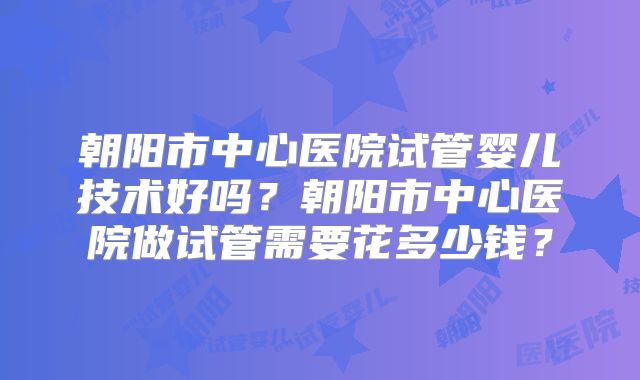 朝阳市中心医院试管婴儿技术好吗?朝阳市中心医院做试管需要花多少钱?