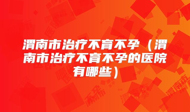 渭南市治疗不育不孕（渭南市治疗不育不孕的医院有哪些）