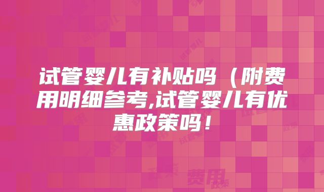 试管婴儿有补贴吗(附费用明细参考,试管婴儿有优惠政策吗!