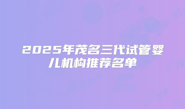 2025年茂名三代试管婴儿机构推荐名单