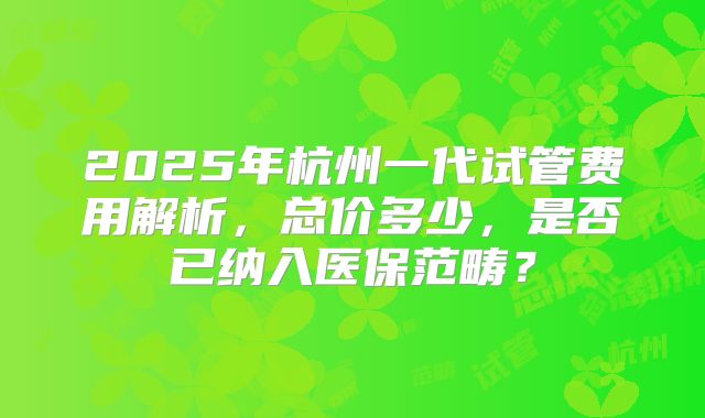 2025年杭州一代试管费用解析，总价多少，是否已纳入医保范畴？