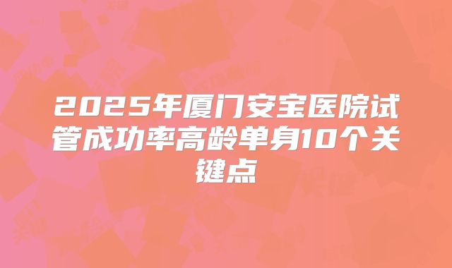 2025年厦门安宝医院试管成功率高龄单身10个关键点