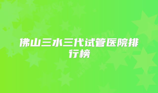 佛山三水三代试管医院排行榜