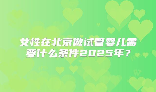 女性在北京做试管婴儿需要什么条件2025年？