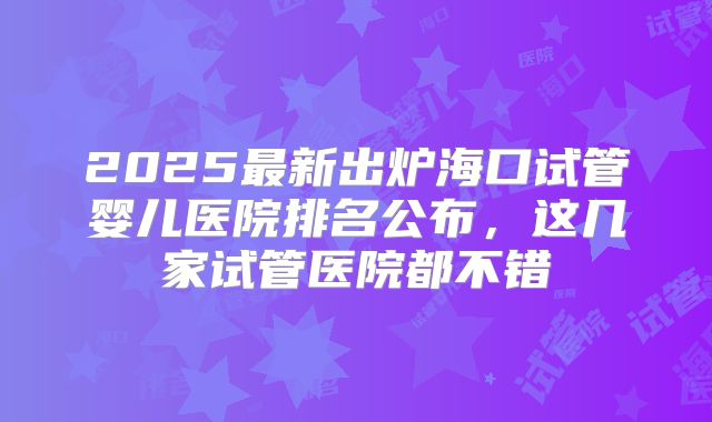 2025最新出炉海口试管婴儿医院排名公布，这几家试管医院都不错