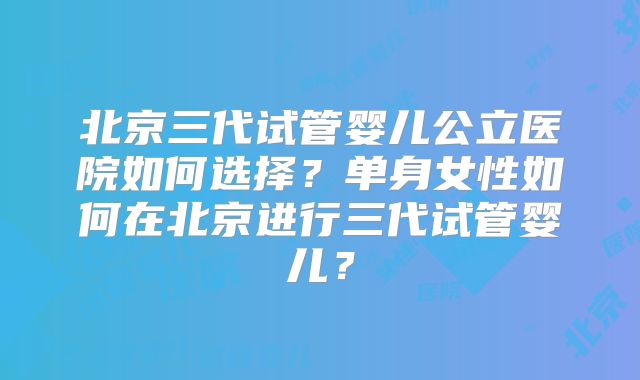 北京三代试管婴儿公立医院如何选择？单身女性如何在北京进行三代试管婴儿？