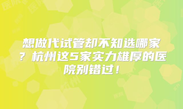 想做代试管却不知选哪家？杭州这5家实力雄厚的医院别错过！