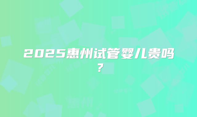 2025惠州试管婴儿贵吗？