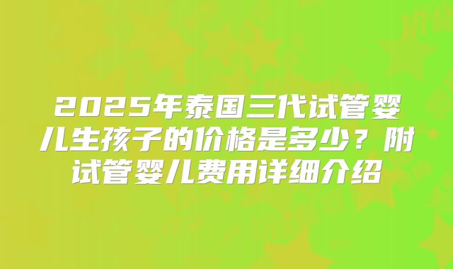 2025年泰国三代试管婴儿生孩子的价格是多少？附试管婴儿费用详细介绍