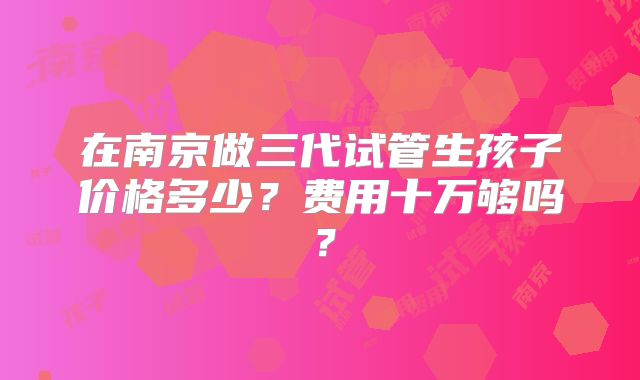 在南京做三代试管生孩子价格多少？费用十万够吗？