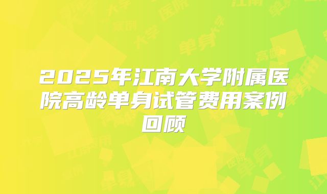 2025年江南大学附属医院高龄单身试管费用案例回顾