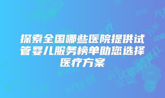 探索全国哪些医院提供试管婴儿服务榜单助您选择医疗方案