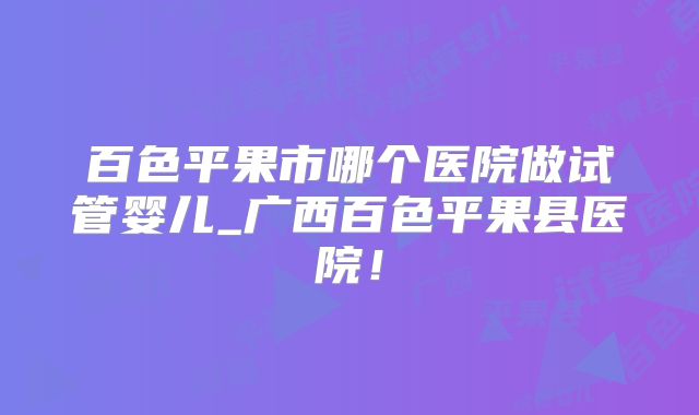百色平果市哪个医院做试管婴儿_广西百色平果县医院！