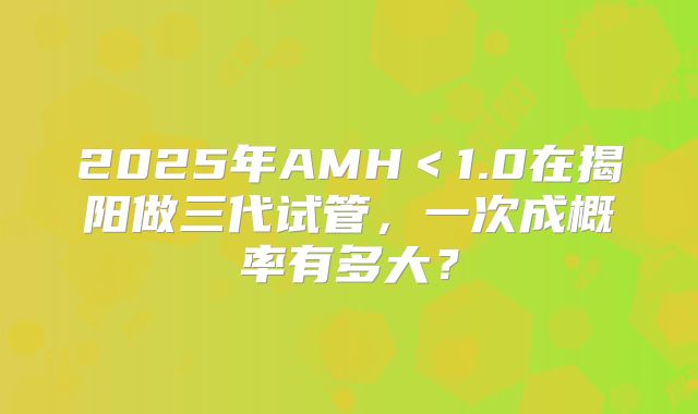 2025年AMH＜1.0在揭阳做三代试管，一次成概率有多大？