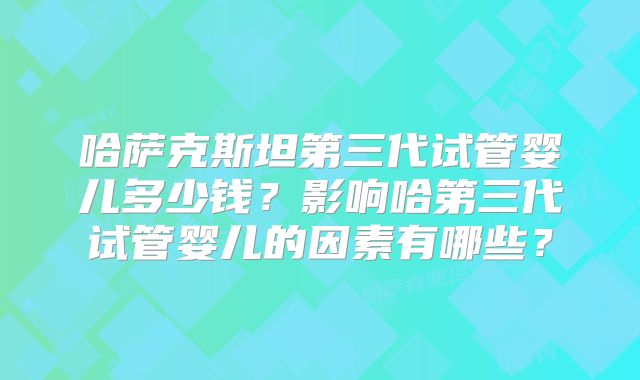 哈萨克斯坦第三代试管婴儿多少钱？影响哈第三代试管婴儿的因素有哪些？
