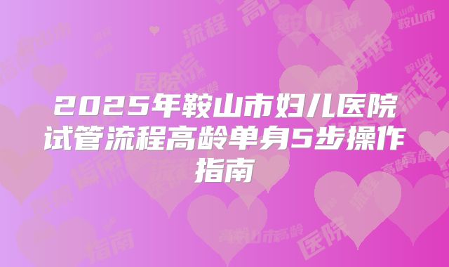 2025年鞍山市妇儿医院试管流程高龄单身5步操作指南
