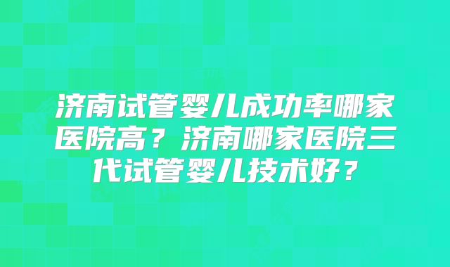 济南试管婴儿成功率哪家医院高？济南哪家医院三代试管婴儿技术好？