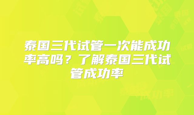 泰国三代试管一次能成功率高吗？了解泰国三代试管成功率